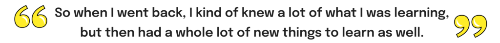 Interview quote - "So when I went back, I kind of knew a lot of what I was learning, but then had a whole lot of new things to learn as well."